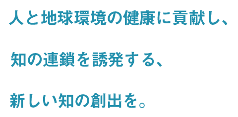 人と地球環境の健康に貢献し、知の連鎖を誘発する、新しい知を創出を。